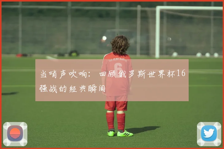当哨声吹响：回顾俄罗斯世界杯16强战的经典瞬间