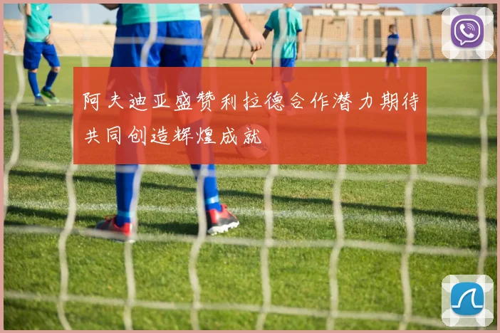 阿夫迪亚盛赞利拉德合作潜力期待共同创造辉煌成就